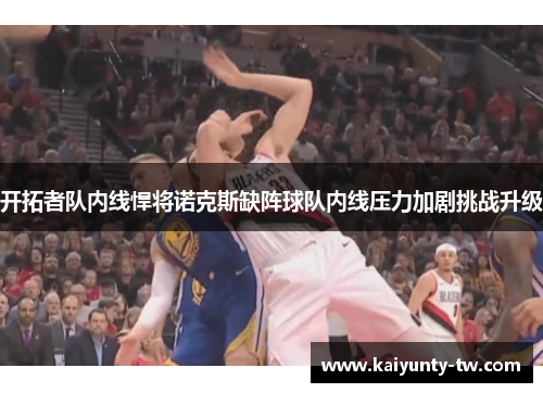 开拓者队内线悍将诺克斯缺阵球队内线压力加剧挑战升级