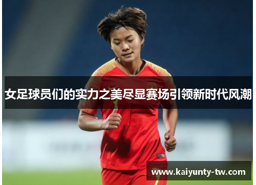 女足球员们的实力之美尽显赛场引领新时代风潮