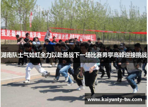 湖南队士气如虹全力以赴备战下一场比赛勇攀高峰迎接挑战
