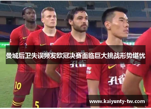 曼城后卫失误频发欧冠决赛面临巨大挑战形势堪忧