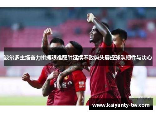 波尔多主场奋力拼搏艰难取胜延续不败势头展现球队韧性与决心