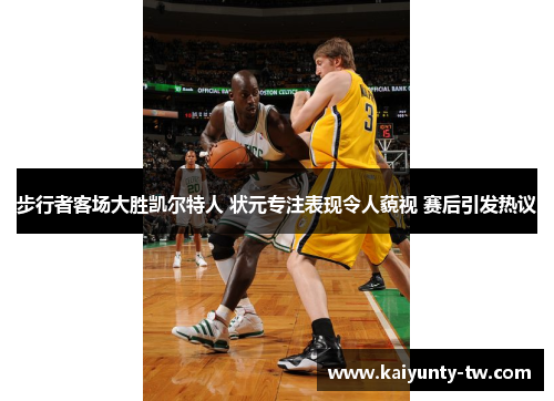 步行者客场大胜凯尔特人 状元专注表现令人藐视 赛后引发热议