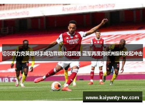 切尔西力克英超对手成功晋级欧冠四强 蓝军再度向欧洲巅峰发起冲击