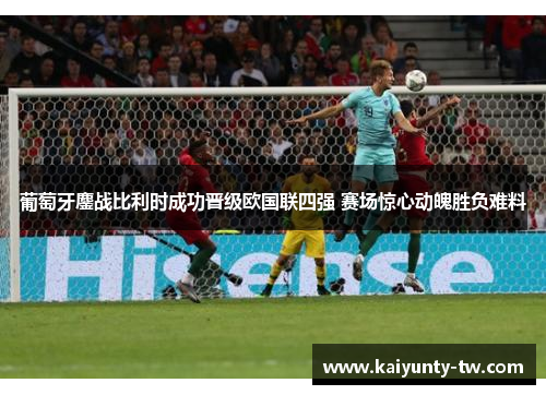 葡萄牙鏖战比利时成功晋级欧国联四强 赛场惊心动魄胜负难料