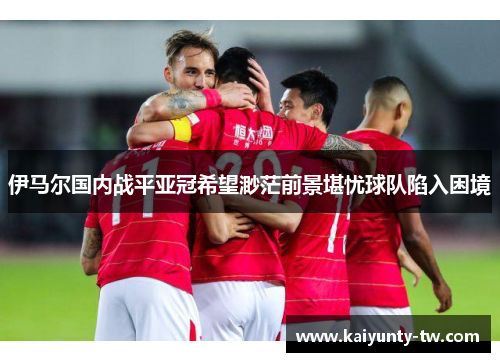 伊马尔国内战平亚冠希望渺茫前景堪忧球队陷入困境